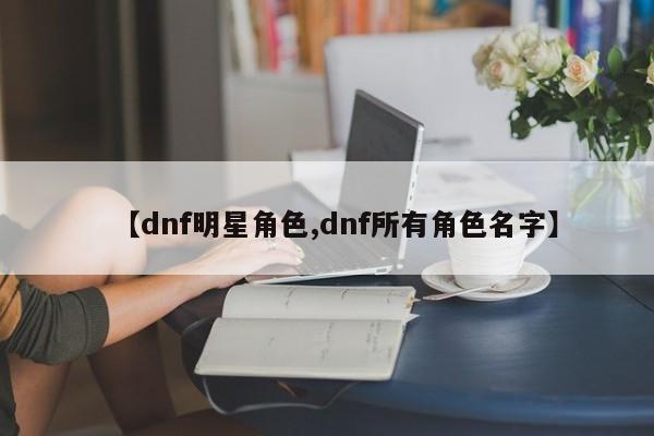 【dnf明星角色,dnf所有角色名字】