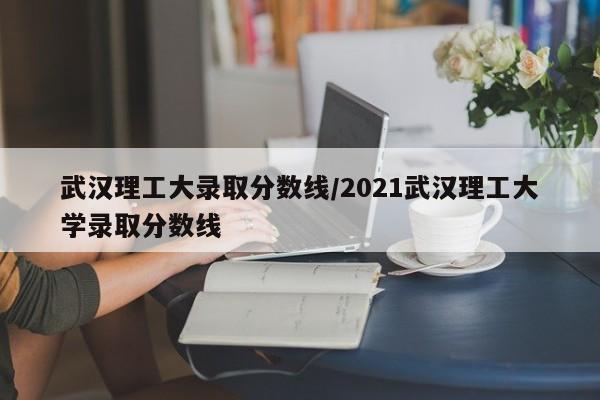 武汉理工大录取分数线/2021武汉理工大学录取分数线