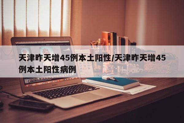 天津昨天增45例本土阳性/天津昨天增45例本土阳性病例