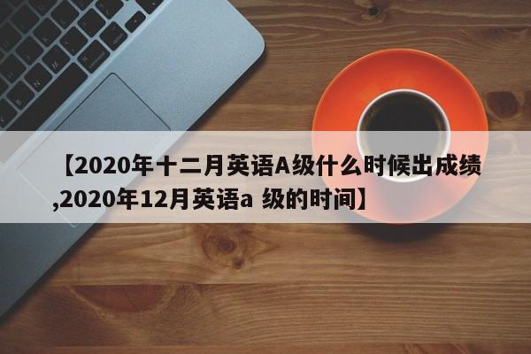 【2020年十二月英语A级什么时候出成绩,2020年12月英语a 级的时间】
