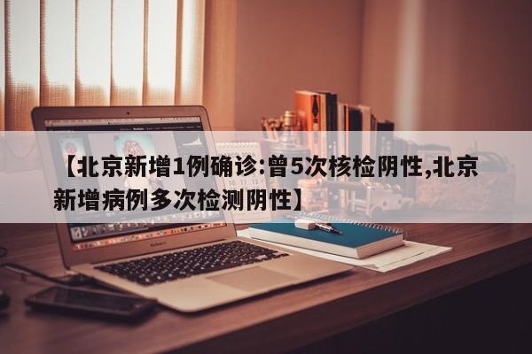 【北京新增1例确诊:曾5次核检阴性,北京新增病例多次检测阴性】