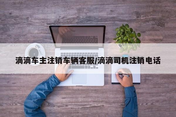 滴滴车主注销车辆客服/滴滴司机注销电话