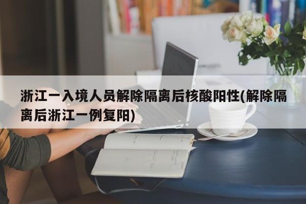 浙江一入境人员解除隔离后核酸阳性(解除隔离后浙江一例复阳)