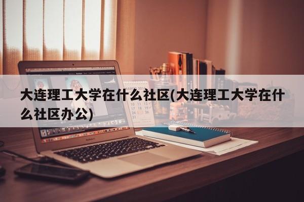 大连理工大学在什么社区(大连理工大学在什么社区办公)