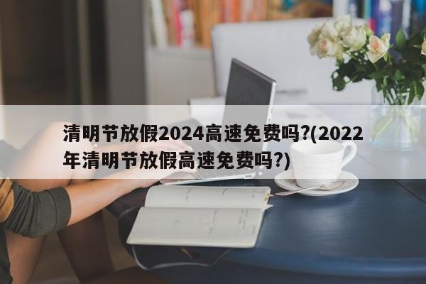 清明节放假2024高速免费吗?(2022年清明节放假高速免费吗?)