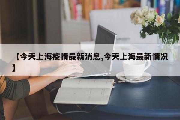 【今天上海疫情最新消息,今天上海最新情况】