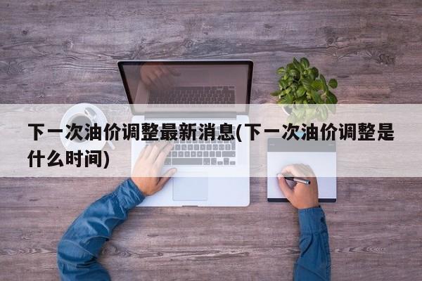 下一次油价调整最新消息(下一次油价调整是什么时间)