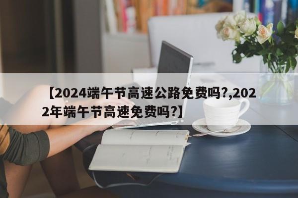 【2024端午节高速公路免费吗?,2022年端午节高速免费吗?】