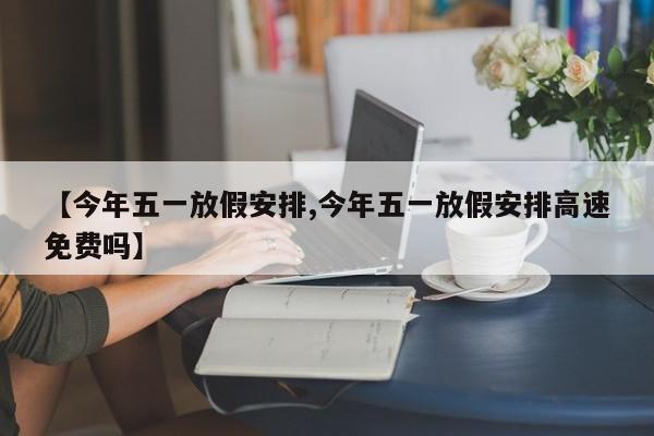 【今年五一放假安排,今年五一放假安排高速免费吗】