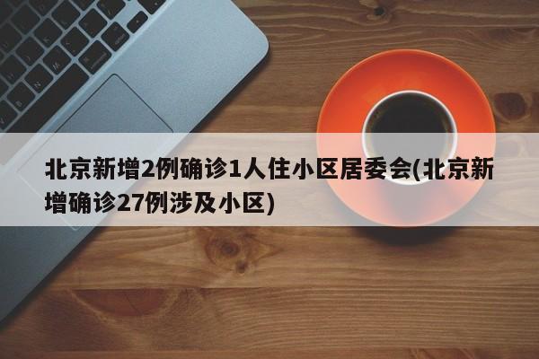 北京新增2例确诊1人住小区居委会(北京新增确诊27例涉及小区)