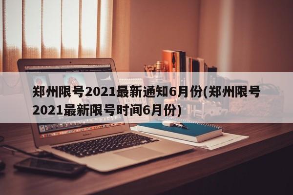 郑州限号2021最新通知6月份(郑州限号2021最新限号时间6月份)