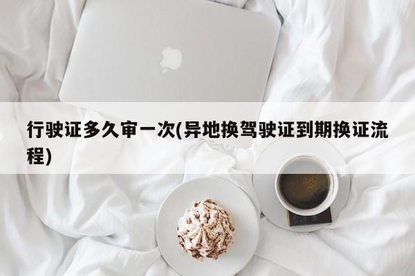 行驶证多久审一次(异地换驾驶证到期换证流程)