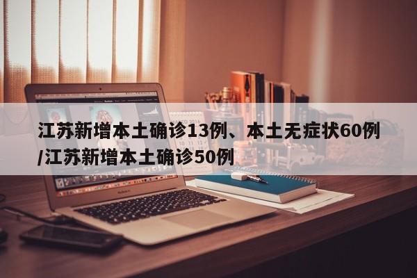 江苏新增本土确诊13例、本土无症状60例/江苏新增本土确诊50例