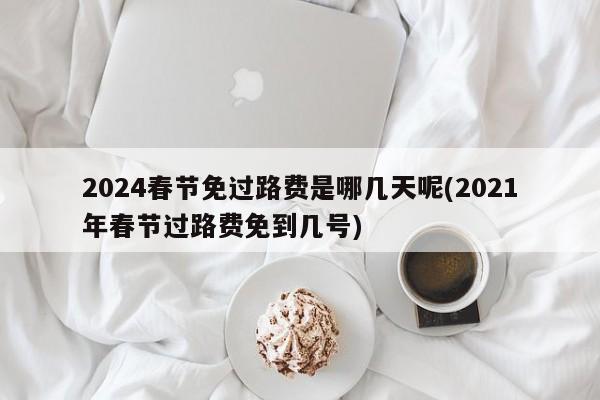2024春节免过路费是哪几天呢(2021年春节过路费免到几号)