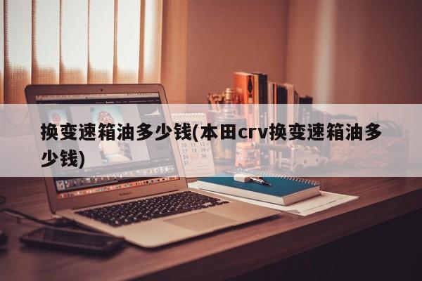 换变速箱油多少钱(本田crv换变速箱油多少钱)