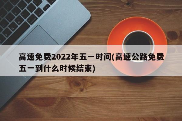 高速免费2022年五一时间(高速公路免费五一到什么时候结束)