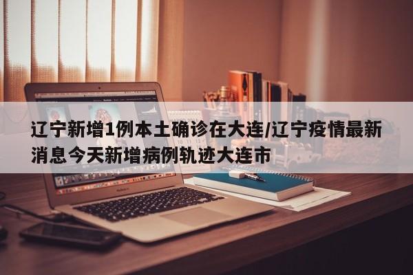 辽宁新增1例本土确诊在大连/辽宁疫情最新消息今天新增病例轨迹大连市