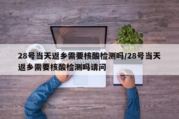 28号当天返乡需要核酸检测吗/28号当天返乡需要核酸检测吗请问