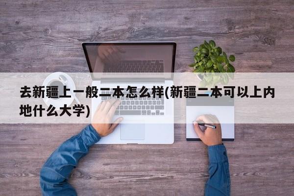 去新疆上一般二本怎么样(新疆二本可以上内地什么大学)