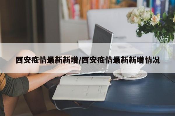 西安疫情最新新增/西安疫情最新新增情况