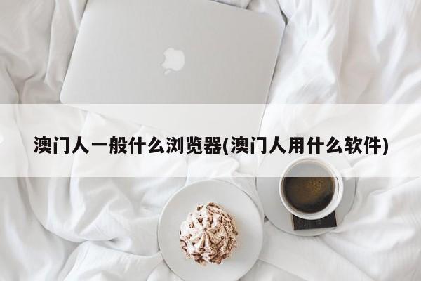 澳门人一般什么浏览器(澳门人用什么软件)