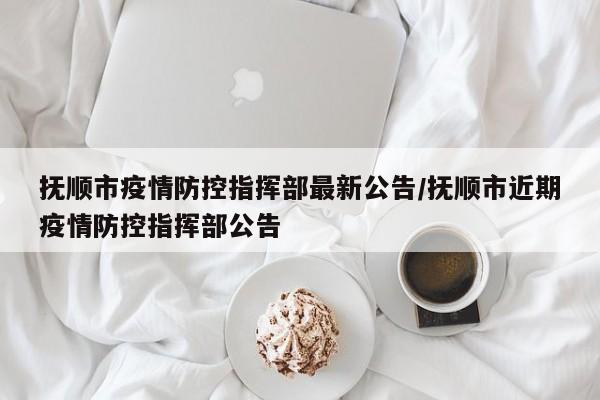抚顺市疫情防控指挥部最新公告/抚顺市近期疫情防控指挥部公告