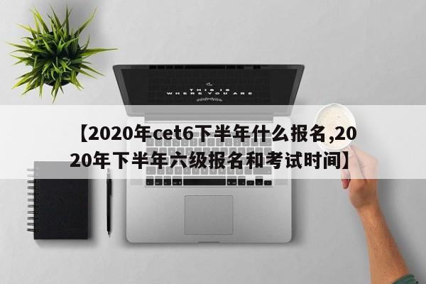 【2020年cet6下半年什么报名,2020年下半年六级报名和考试时间】