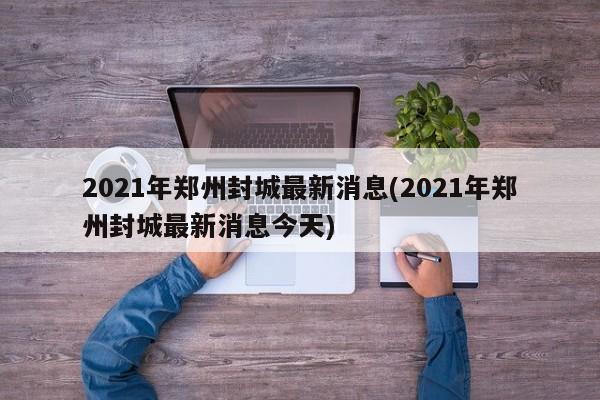 2021年郑州封城最新消息(2021年郑州封城最新消息今天)