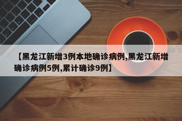 【黑龙江新增3例本地确诊病例,黑龙江新增确诊病例5例,累计确诊9例】