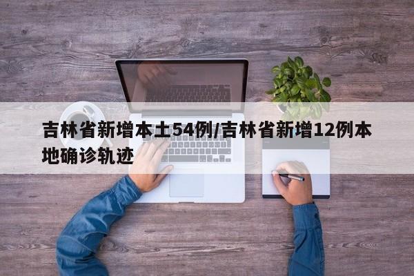 吉林省新增本土54例/吉林省新增12例本地确诊轨迹