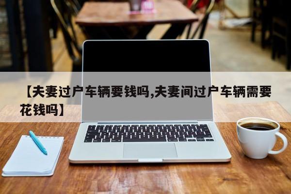 【夫妻过户车辆要钱吗,夫妻间过户车辆需要花钱吗】