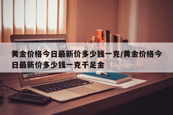 黄金价格今日最新价多少钱一克/黄金价格今日最新价多少钱一克千足金