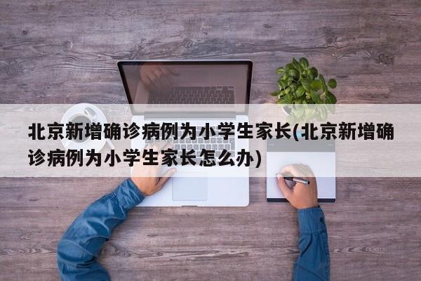 北京新增确诊病例为小学生家长(北京新增确诊病例为小学生家长怎么办)