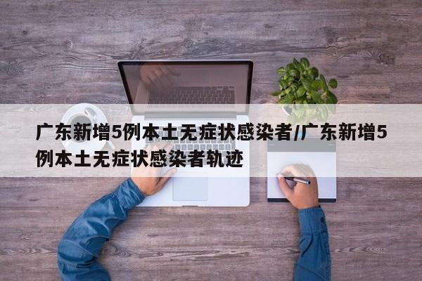 广东新增5例本土无症状感染者/广东新增5例本土无症状感染者轨迹